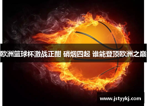 欧洲篮球杯激战正酣 硝烟四起 谁能登顶欧洲之巅