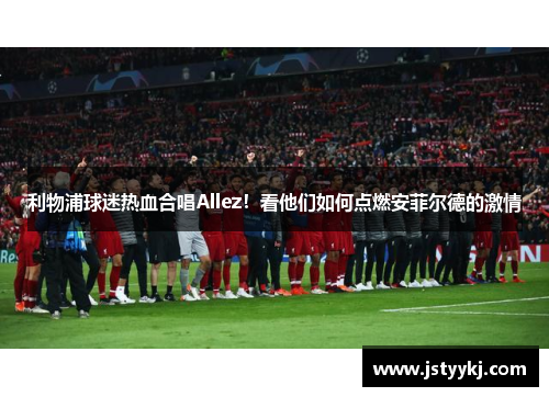 利物浦球迷热血合唱Allez！看他们如何点燃安菲尔德的激情